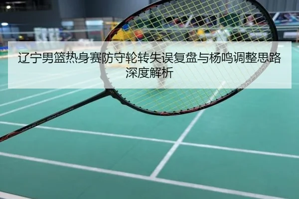 辽宁男篮热身赛防守轮转失误复盘与杨鸣调整思路深度解析