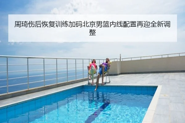 周琦伤后恢复训练加码北京男篮内线配置再迎全新调整