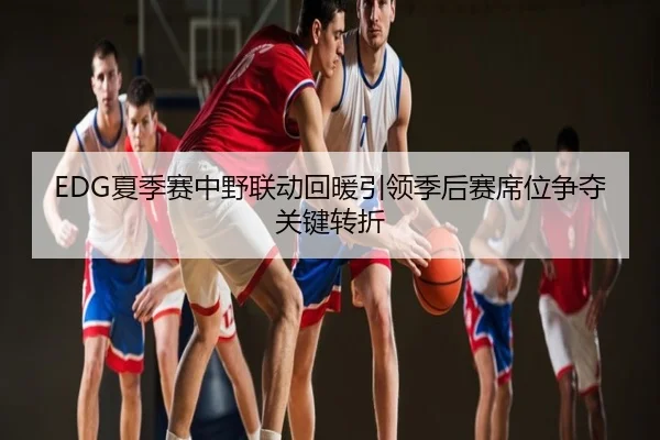 EDG夏季赛中野联动回暖引领季后赛席位争夺关键转折