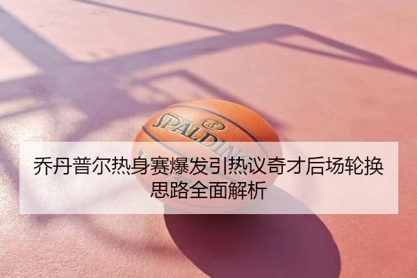 乔丹普尔热身赛爆发引热议奇才后场轮换思路全面解析