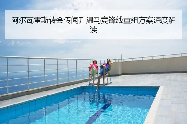 阿尔瓦雷斯转会传闻升温马竞锋线重组方案深度解读