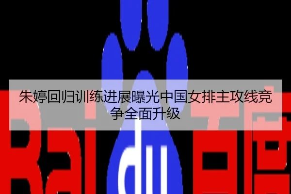 朱婷回归训练进展曝光中国女排主攻线竞争全面升级