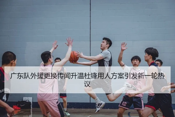 广东队外援更换传闻升温杜锋用人方案引发新一轮热议