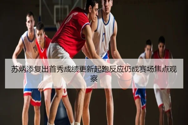 苏炳添复出首秀成绩更新起跑反应仍成赛场焦点观察