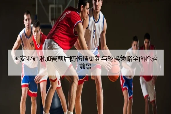 国安亚冠附加赛前后防伤情更新与轮换策略全面检验前景