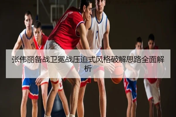 张伟丽备战卫冕战压迫式风格破解思路全面解析