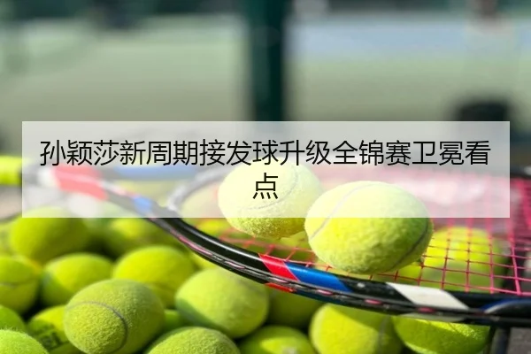 孙颖莎新周期接发球升级全锦赛卫冕看点